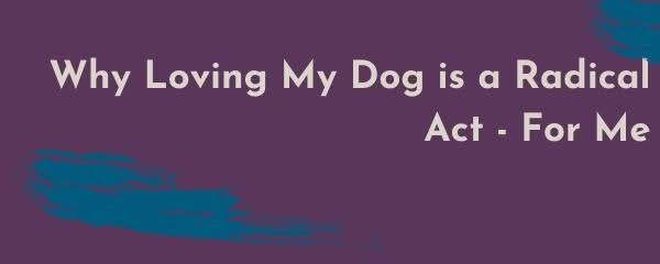 Why Loving My Dog is a Radical Act – For Me